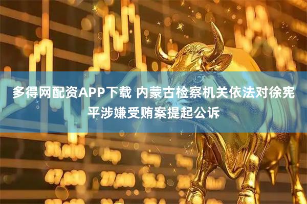多得网配资APP下载 内蒙古检察机关依法对徐宪平涉嫌受贿案提起公诉