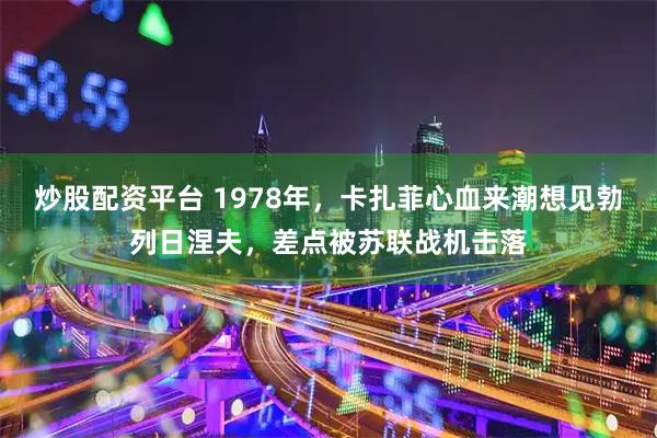 炒股配资平台 1978年，卡扎菲心血来潮想见勃列日涅夫，差点被苏联战机击落