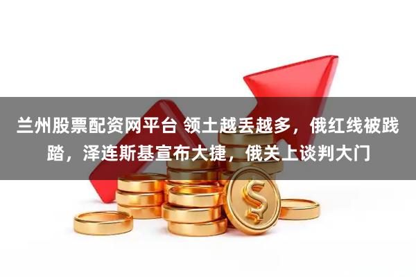 兰州股票配资网平台 领土越丢越多，俄红线被践踏，泽连斯基宣布大捷，俄关上谈判大门