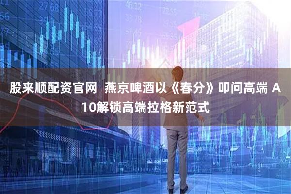 股来顺配资官网  燕京啤酒以《春分》叩问高端 A10解锁高端拉格新范式