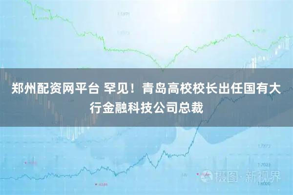 郑州配资网平台 罕见！青岛高校校长出任国有大行金融科技公司总裁