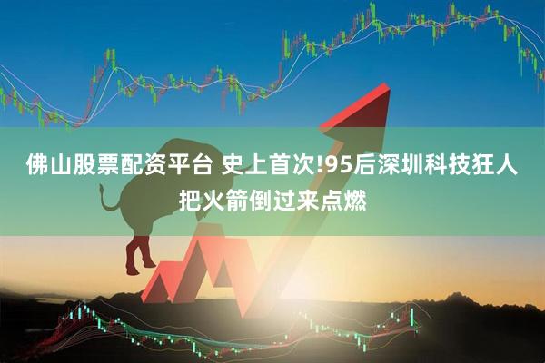 佛山股票配资平台 史上首次!95后深圳科技狂人把火箭倒过来点燃