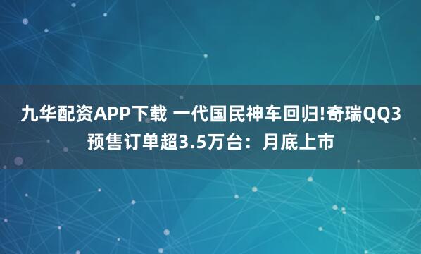 九华配资APP下载 一代国民神车回归!奇瑞QQ3预售订单超3.5万台：月底上市