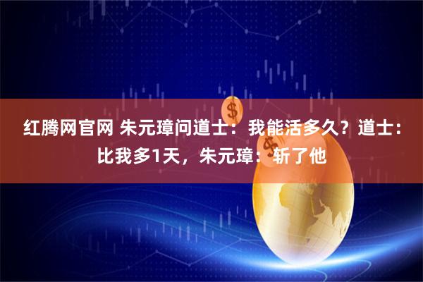红腾网官网 朱元璋问道士：我能活多久？道士：比我多1天，朱元璋：斩了他