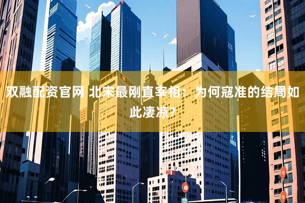 双融配资官网 北宋最刚直宰相：为何寇准的结局如此凄凉？
