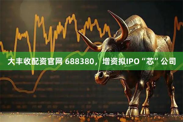 大丰收配资官网 688380，增资拟IPO“芯”公司