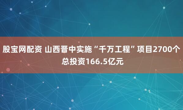 股宝网配资 山西晋中实施“千万工程”项目2700个 总投资166.5亿元