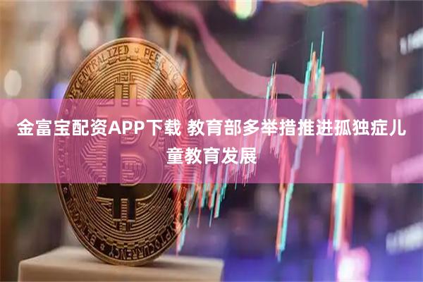 金富宝配资APP下载 教育部多举措推进孤独症儿童教育发展