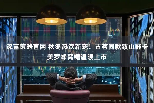 深富策略官网 秋冬热饮新宠！古茗同款致山野卡美罗蜂窝糖温暖上市