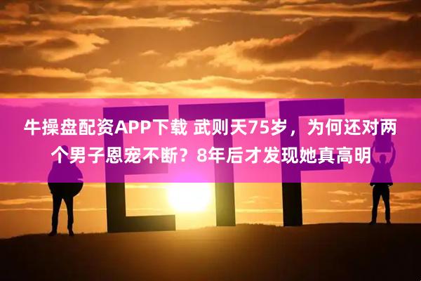 牛操盘配资APP下载 武则天75岁，为何还对两个男子恩宠不断？8年后才发现她真高明