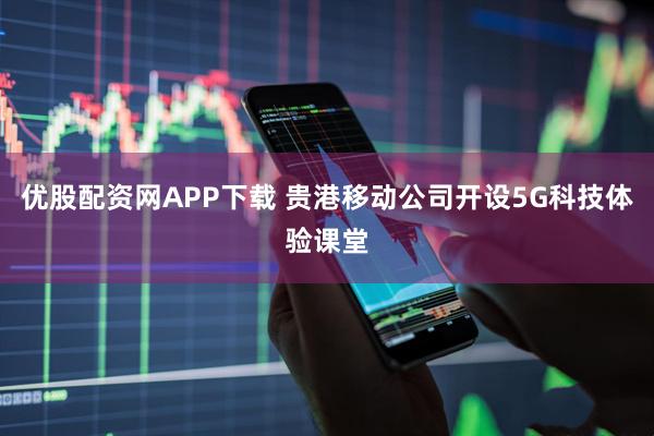 优股配资网APP下载 贵港移动公司开设5G科技体验课堂