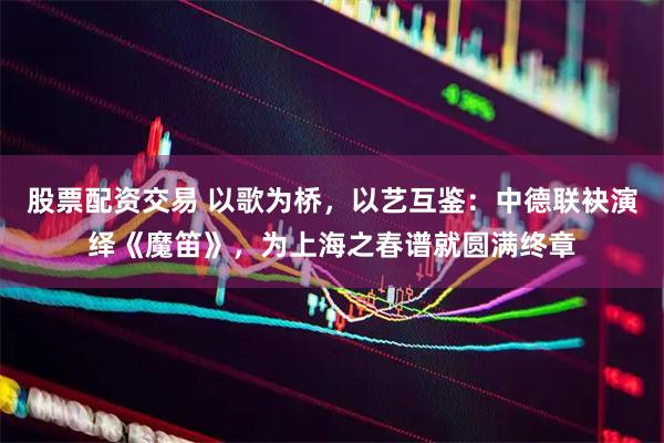 股票配资交易 以歌为桥，以艺互鉴：中德联袂演绎《魔笛》，为上海之春谱就圆满终章