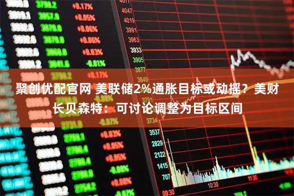 聚创优配官网 美联储2%通胀目标或动摇？美财长贝森特：可讨论调整为目标区间