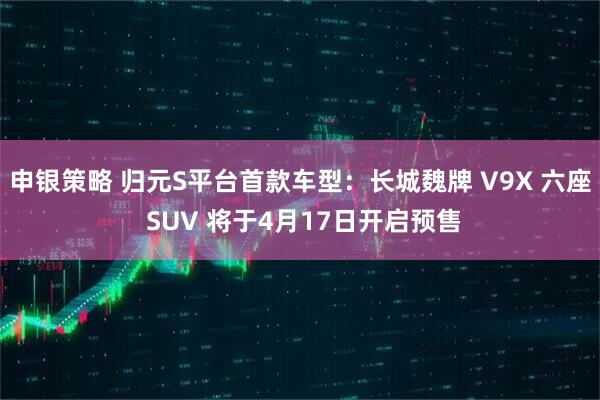 申银策略 归元S平台首款车型：长城魏牌 V9X 六座 SUV 将于4月17日开启预售
