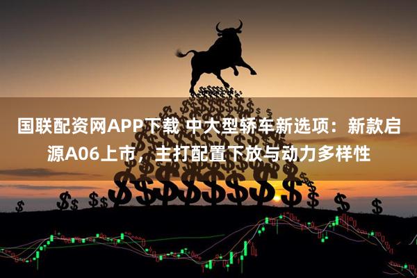 国联配资网APP下载 中大型轿车新选项：新款启源A06上市，主打配置下放与动力多样性