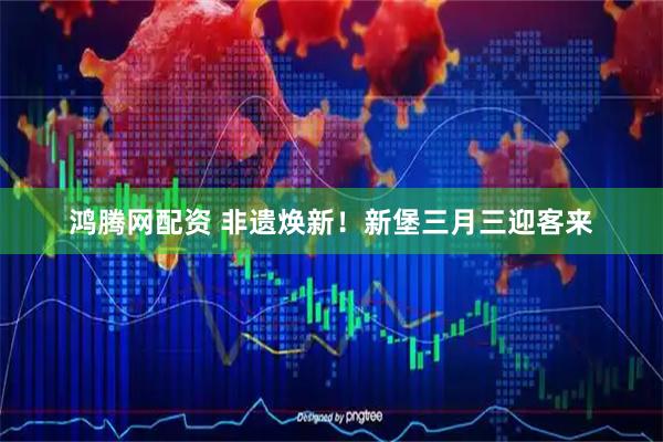 鸿腾网配资 非遗焕新！新堡三月三迎客来