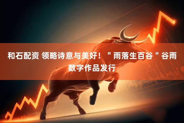 和石配资 领略诗意与美好！＂雨落生百谷＂谷雨数字作品发行