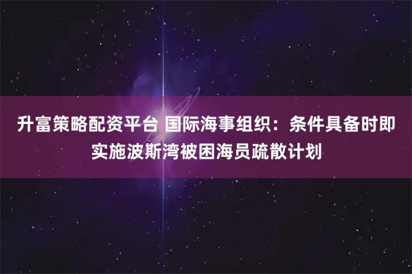升富策略配资平台 国际海事组织：条件具备时即实施波斯湾被困海员疏散计划