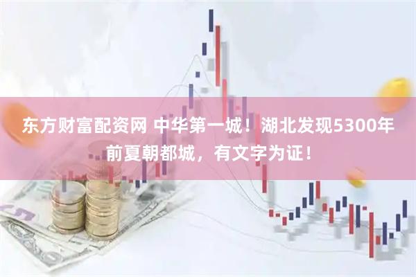东方财富配资网 中华第一城！湖北发现5300年前夏朝都城，有文字为证！