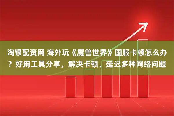 淘银配资网 海外玩《魔兽世界》国服卡顿怎么办？好用工具分享，解决卡顿、延迟多种网络问题