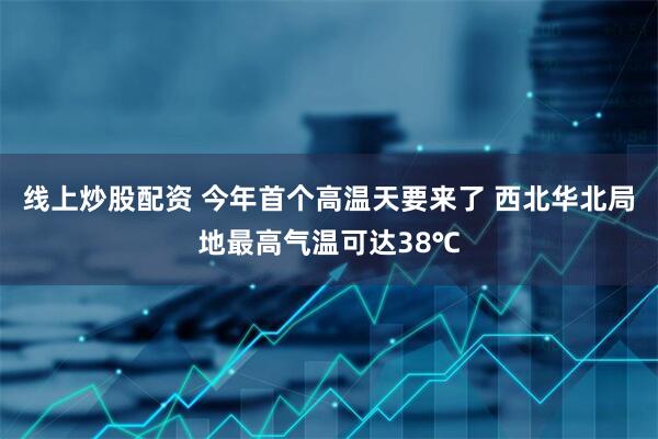 线上炒股配资 今年首个高温天要来了 西北华北局地最高气温可达38℃