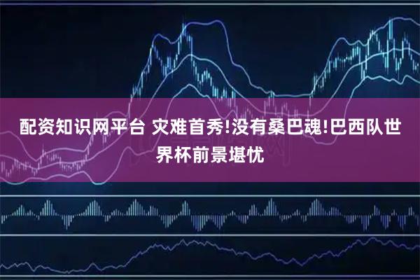 配资知识网平台 灾难首秀!没有桑巴魂!巴西队世界杯前景堪忧