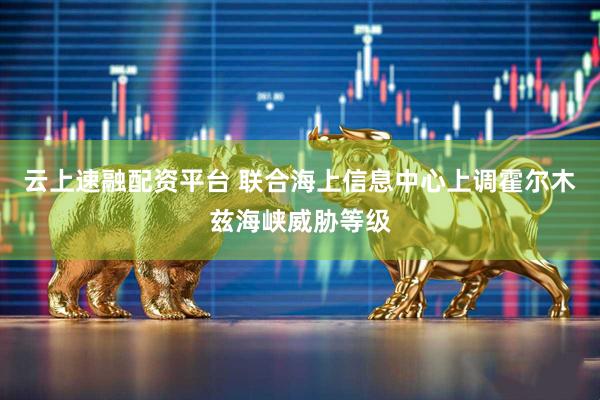 云上速融配资平台 联合海上信息中心上调霍尔木兹海峡威胁等级