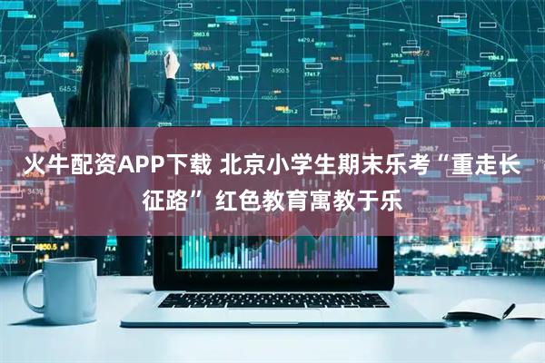火牛配资APP下载 北京小学生期末乐考“重走长征路” 红色教育寓教于乐