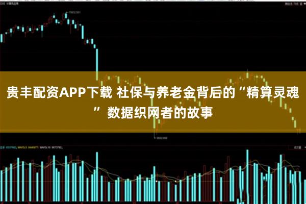 贵丰配资APP下载 社保与养老金背后的“精算灵魂” 数据织网者的故事