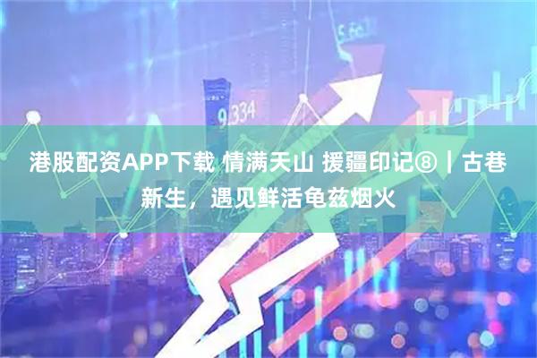 港股配资APP下载 情满天山 援疆印记⑧｜古巷新生，遇见鲜活龟兹烟火