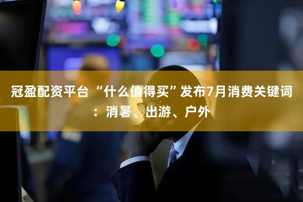 冠盈配资平台 “什么值得买”发布7月消费关键词：消暑、出游、户外