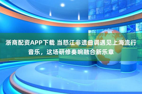 浙商配资APP下载 当怒江非遗曲调遇见上海流行音乐，这场研修奏响融合新乐章