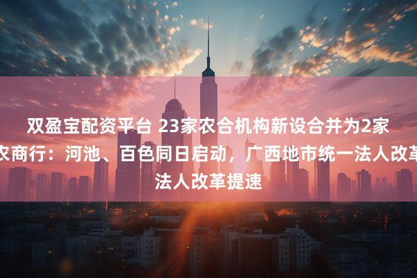 双盈宝配资平台 23家农合机构新设合并为2家市级农商行：河池、百色同日启动，广西地市统一法人改革提速